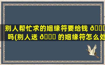 别人帮忙求的姻缘符要给钱 🐟 吗(别人送 🍁 的姻缘符怎么处理好)